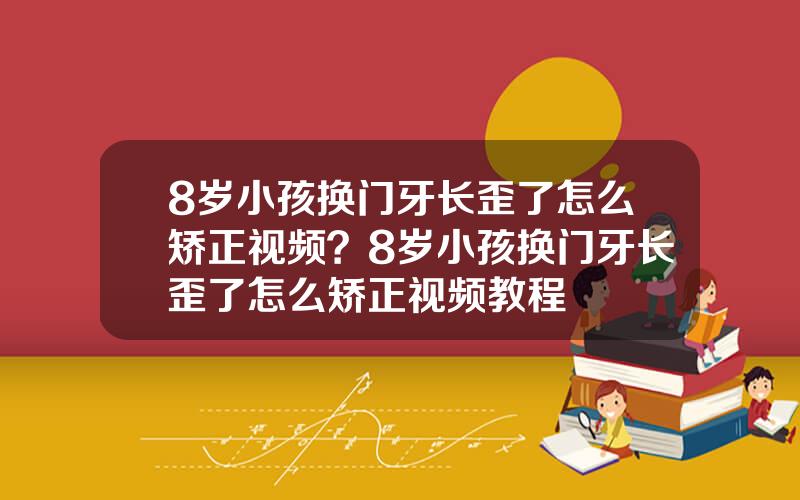 8岁小孩换门牙长歪了怎么矫正视频？8岁小孩换门牙长歪了怎么矫正视频教程