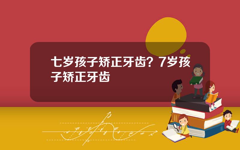 七岁孩子矫正牙齿？7岁孩子矫正牙齿