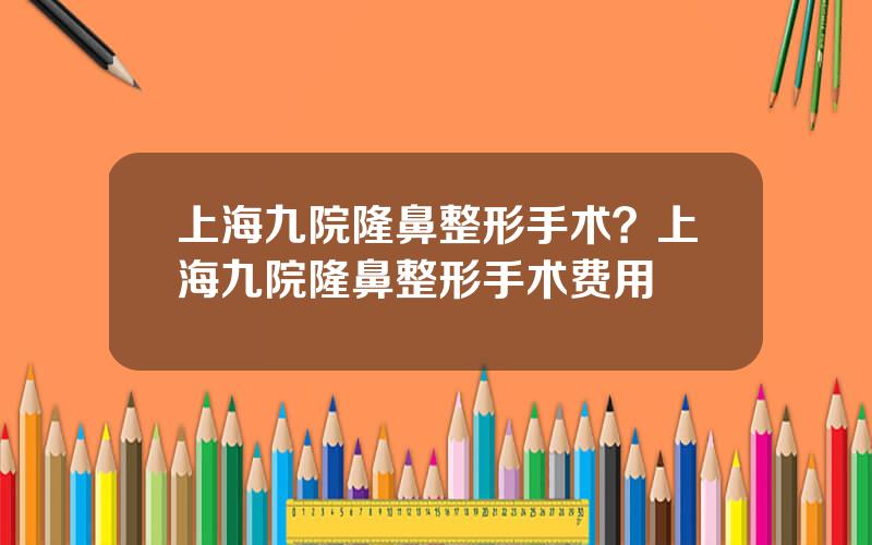 上海九院隆鼻整形手术？上海九院隆鼻整形手术费用