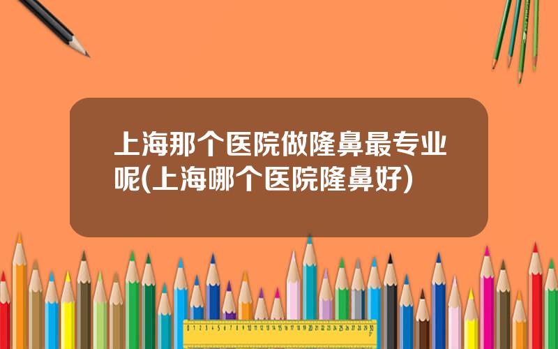 上海那个医院做隆鼻最专业呢(上海哪个医院隆鼻好)