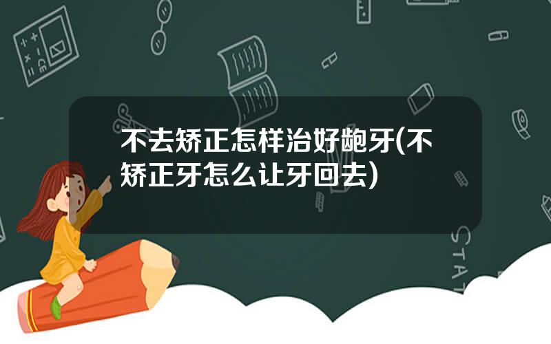 不去矫正怎样治好龅牙(不矫正牙怎么让牙回去)