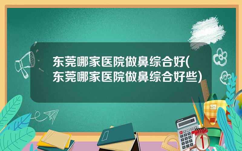 东莞哪家医院做鼻综合好(东莞哪家医院做鼻综合好些)