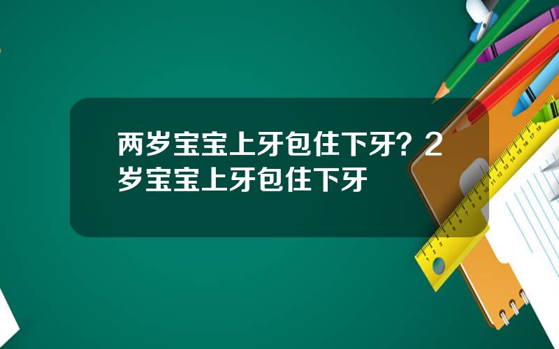 两岁宝宝上牙包住下牙？2岁宝宝上牙包住下牙