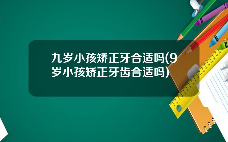 九岁小孩矫正牙合适吗(9岁小孩矫正牙齿合适吗)