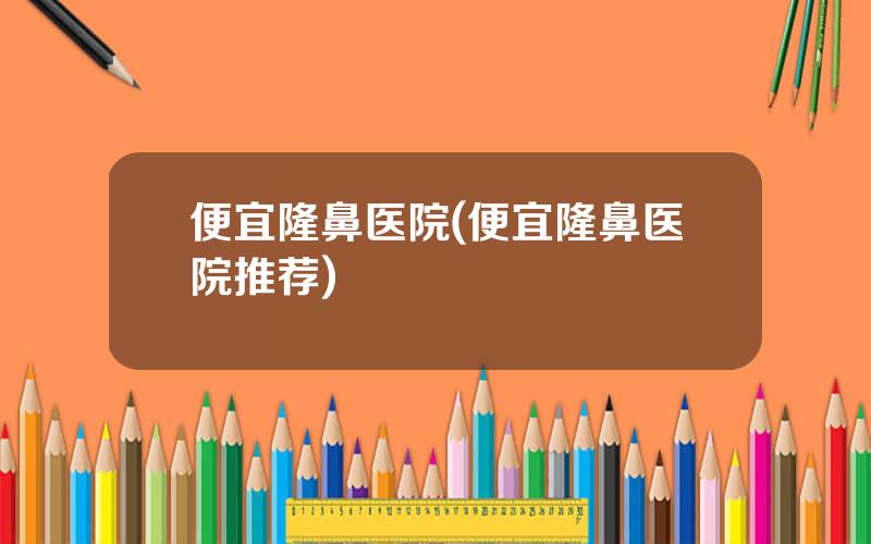 便宜隆鼻医院(便宜隆鼻医院推荐)