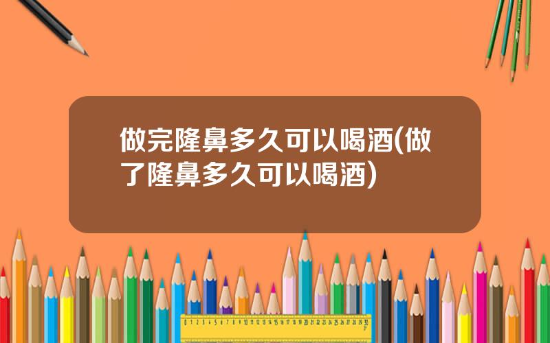 做完隆鼻多久可以喝酒(做了隆鼻多久可以喝酒)