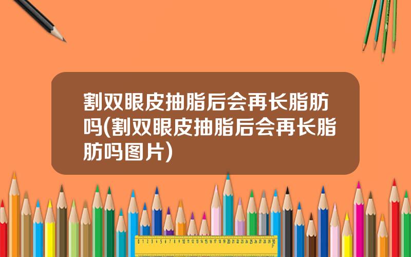 割双眼皮抽脂后会再长脂肪吗(割双眼皮抽脂后会再长脂肪吗图片)