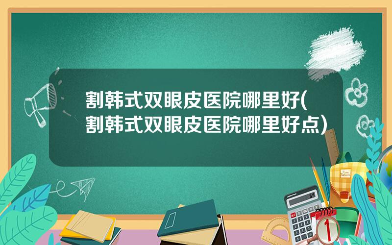 割韩式双眼皮医院哪里好(割韩式双眼皮医院哪里好点)