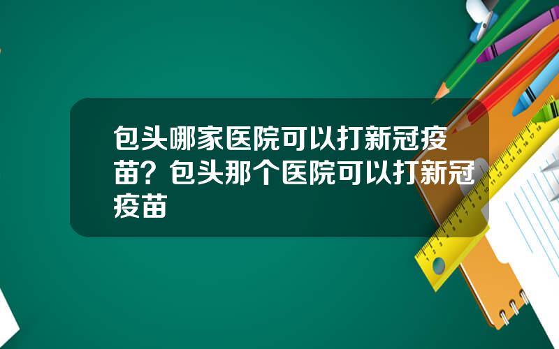 包头哪家医院可以打新冠疫苗？包头那个医院可以打新冠疫苗