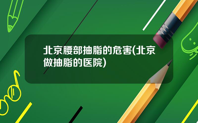 北京腰部抽脂的危害(北京做抽脂的医院)