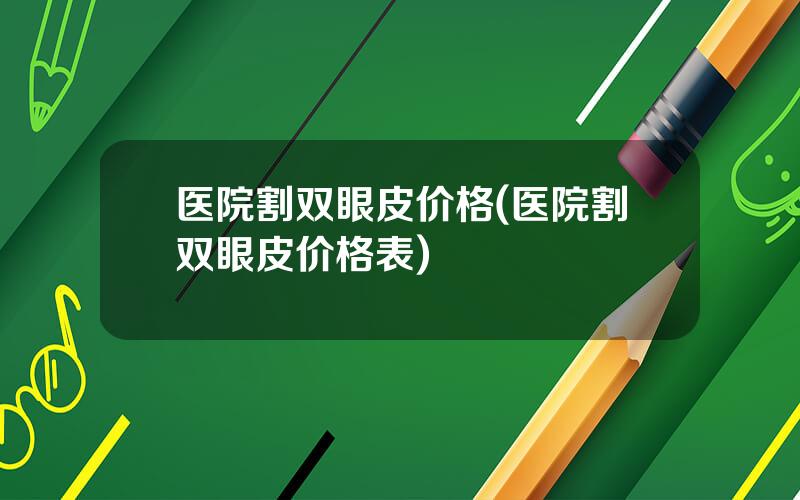 医院割双眼皮价格(医院割双眼皮价格表)