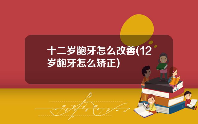 十二岁龅牙怎么改善(12岁龅牙怎么矫正)