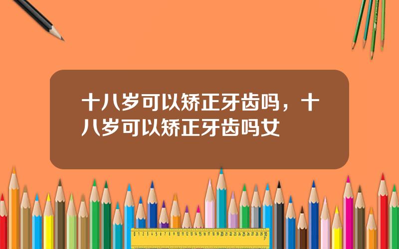 十八岁可以矫正牙齿吗，十八岁可以矫正牙齿吗女