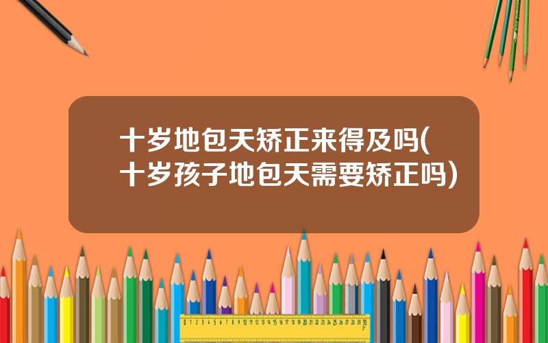 十岁地包天矫正来得及吗(十岁孩子地包天需要矫正吗)