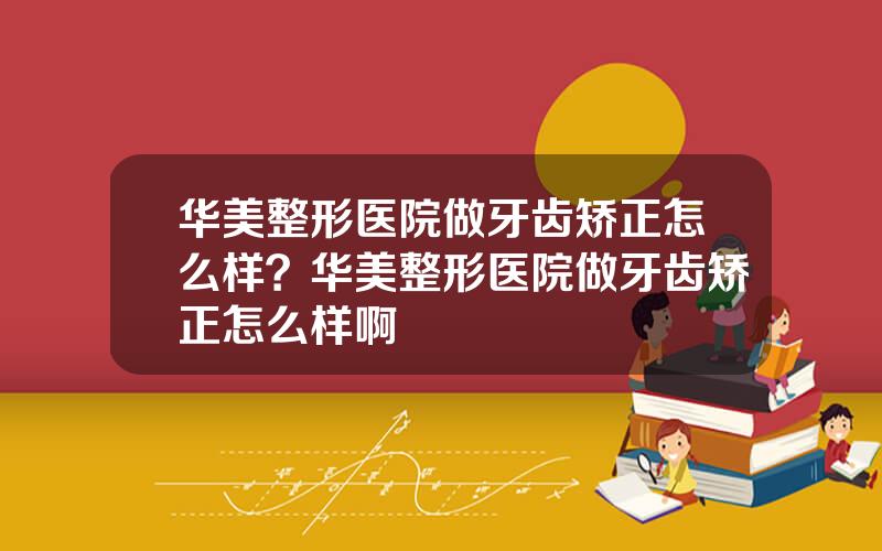 华美整形医院做牙齿矫正怎么样？华美整形医院做牙齿矫正怎么样啊