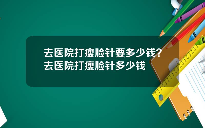 去医院打瘦脸针要多少钱？去医院打瘦脸针多少钱