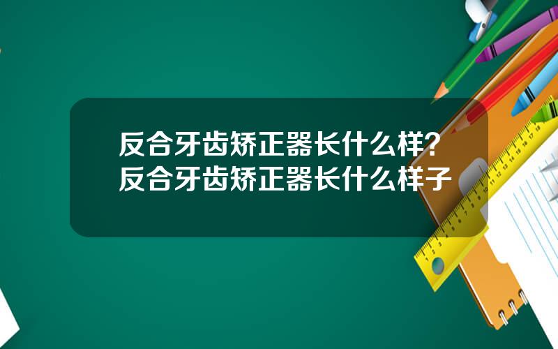 反合牙齿矫正器长什么样？反合牙齿矫正器长什么样子