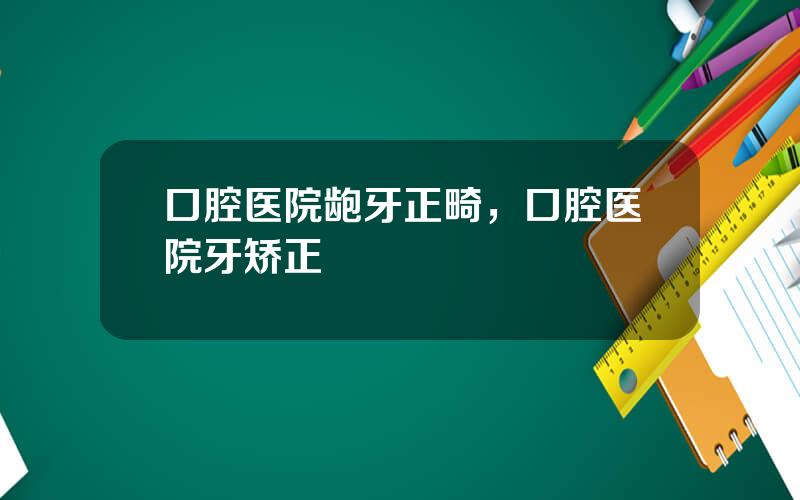 口腔医院龅牙正畸，口腔医院牙矫正