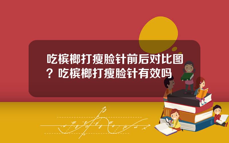 吃槟榔打瘦脸针前后对比图？吃槟榔打瘦脸针有效吗