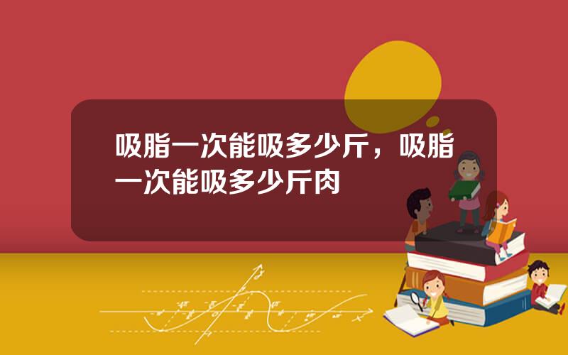 吸脂一次能吸多少斤，吸脂一次能吸多少斤肉