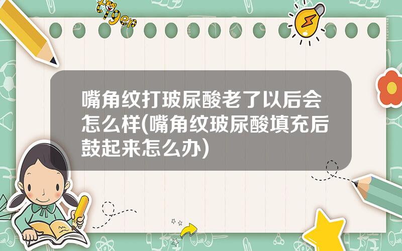 嘴角纹打玻尿酸老了以后会怎么样(嘴角纹玻尿酸填充后鼓起来怎么办)
