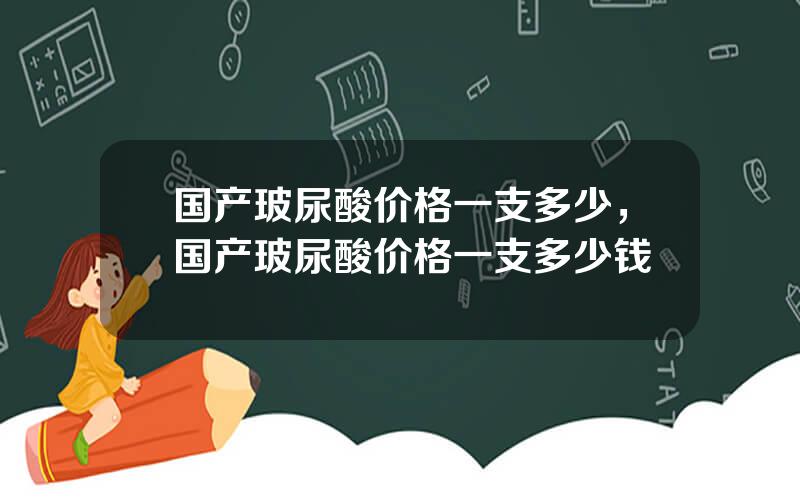 国产玻尿酸价格一支多少，国产玻尿酸价格一支多少钱
