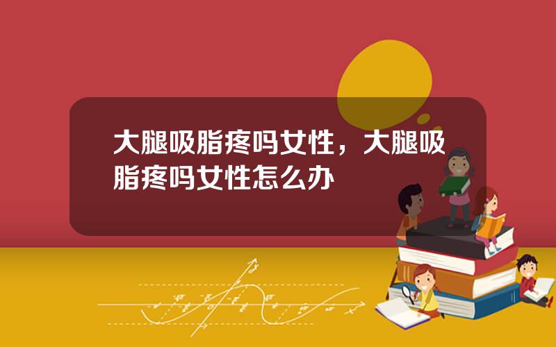 大腿吸脂疼吗女性，大腿吸脂疼吗女性怎么办