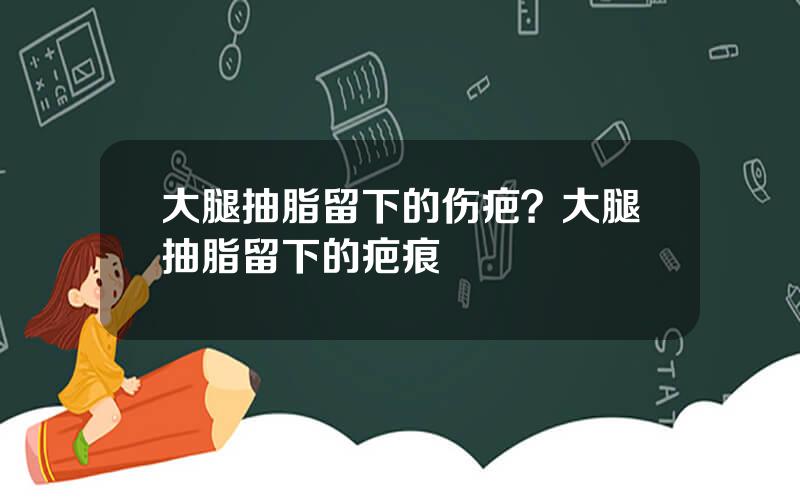 大腿抽脂留下的伤疤？大腿抽脂留下的疤痕