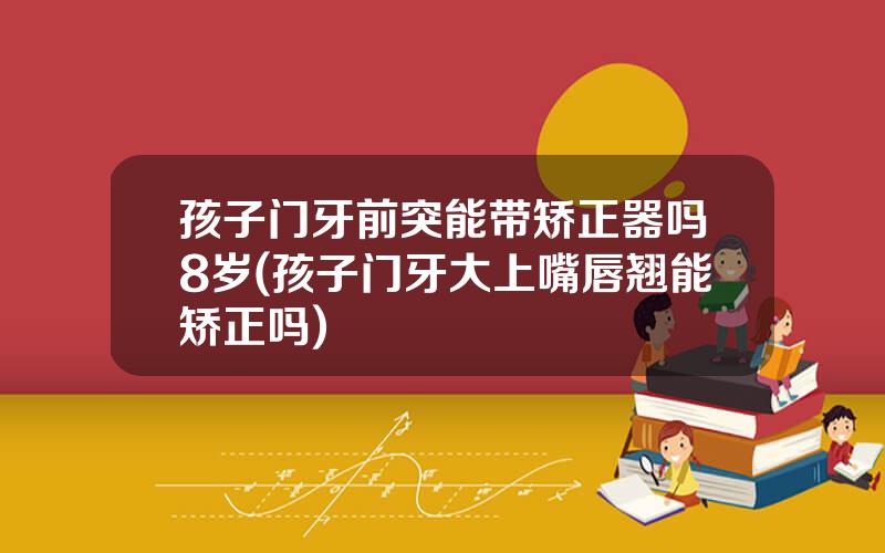 孩子门牙前突能带矫正器吗8岁(孩子门牙大上嘴唇翘能矫正吗)