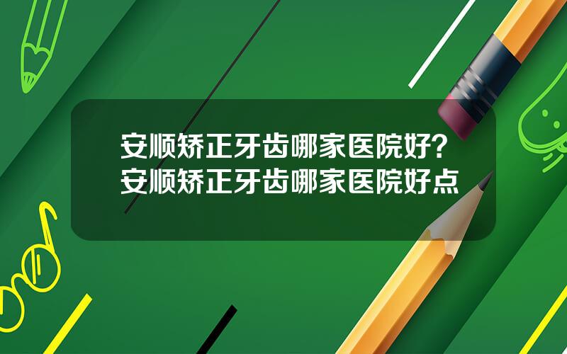 安顺矫正牙齿哪家医院好？安顺矫正牙齿哪家医院好点