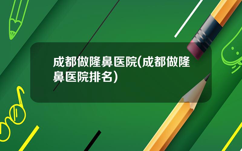 成都做隆鼻医院(成都做隆鼻医院排名)