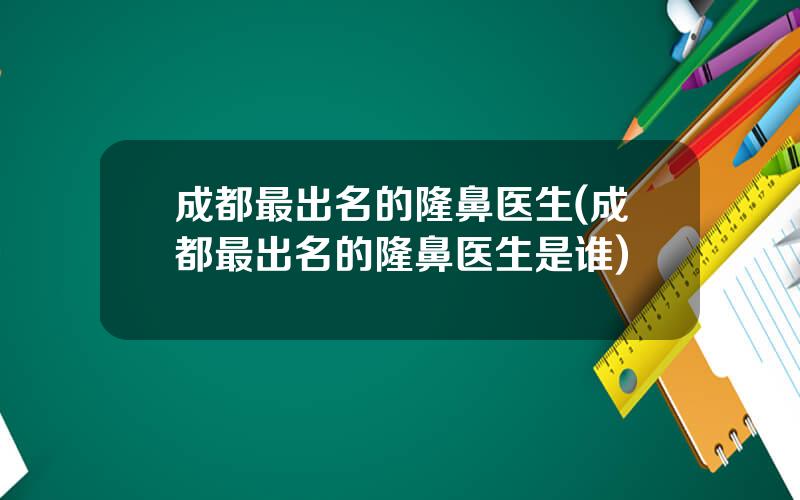 成都最出名的隆鼻医生(成都最出名的隆鼻医生是谁)