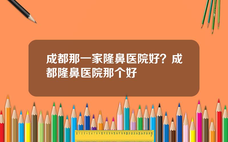 成都那一家隆鼻医院好？成都隆鼻医院那个好