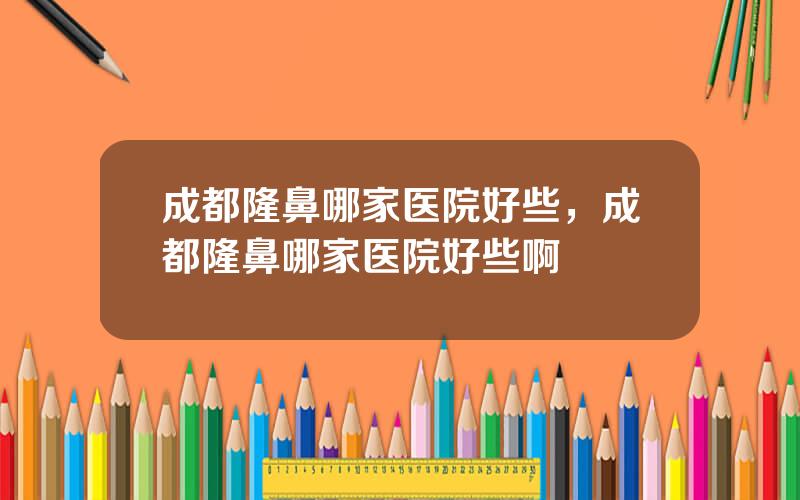 成都隆鼻哪家医院好些，成都隆鼻哪家医院好些啊