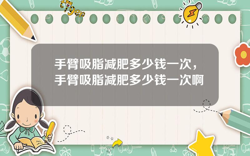 手臂吸脂减肥多少钱一次，手臂吸脂减肥多少钱一次啊