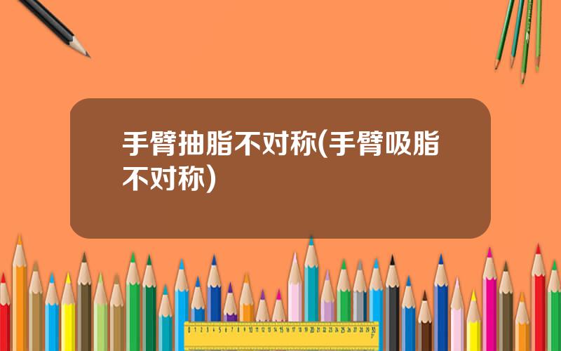 手臂抽脂不对称(手臂吸脂不对称)