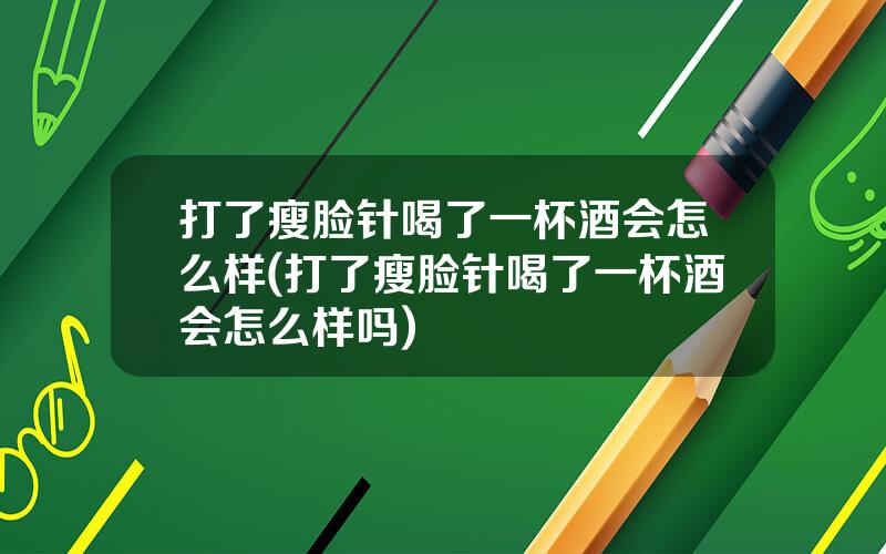 打了瘦脸针喝了一杯酒会怎么样(打了瘦脸针喝了一杯酒会怎么样吗)