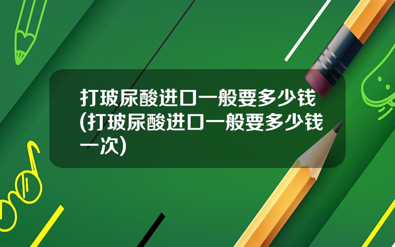 打玻尿酸进口一般要多少钱(打玻尿酸进口一般要多少钱一次)