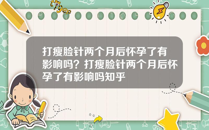 打瘦脸针两个月后怀孕了有影响吗？打瘦脸针两个月后怀孕了有影响吗知乎