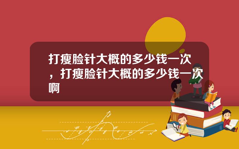 打瘦脸针大概的多少钱一次，打瘦脸针大概的多少钱一次啊