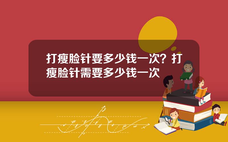 打瘦脸针要多少钱一次？打瘦脸针需要多少钱一次