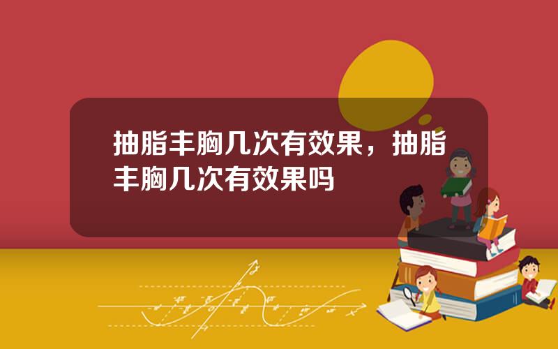 抽脂丰胸几次有效果，抽脂丰胸几次有效果吗