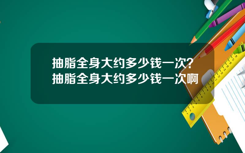 抽脂全身大约多少钱一次？抽脂全身大约多少钱一次啊