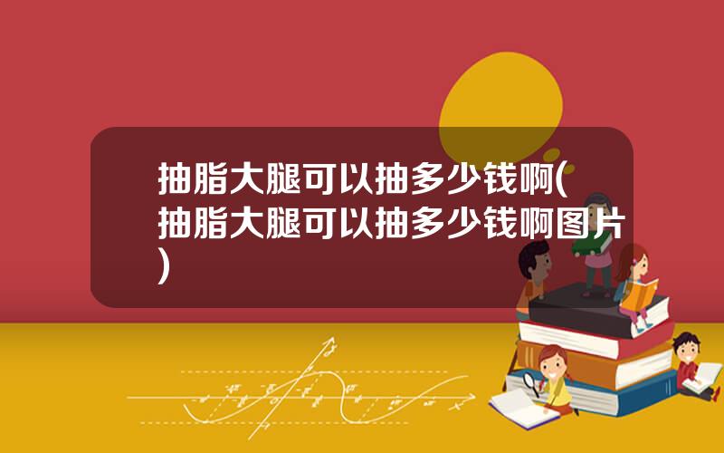 抽脂大腿可以抽多少钱啊(抽脂大腿可以抽多少钱啊图片)