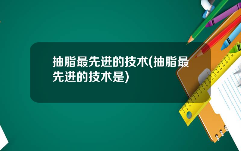抽脂最先进的技术(抽脂最先进的技术是)