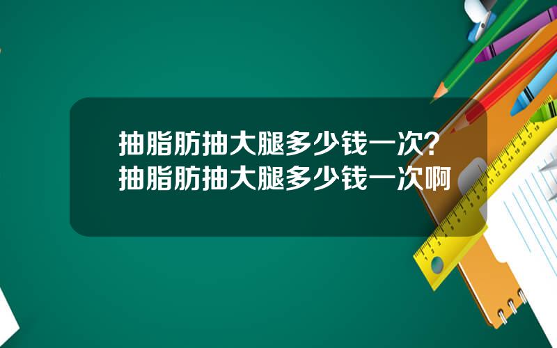 抽脂肪抽大腿多少钱一次？抽脂肪抽大腿多少钱一次啊