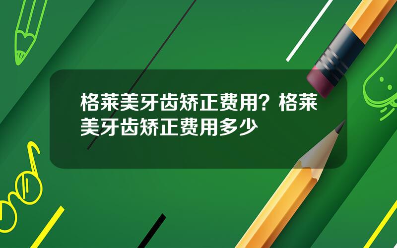 格莱美牙齿矫正费用？格莱美牙齿矫正费用多少
