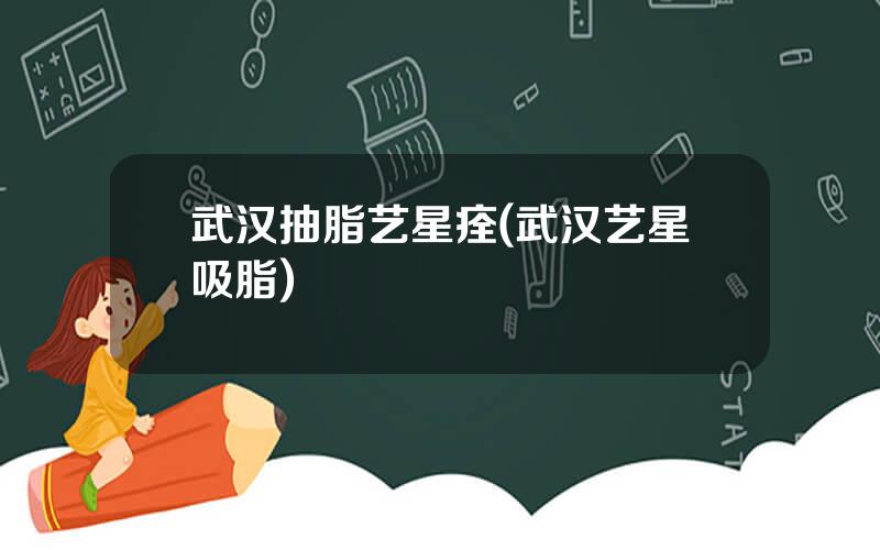 武汉抽脂艺星痊(武汉艺星吸脂)