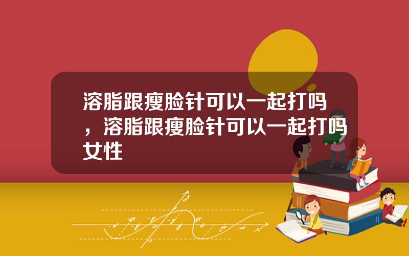 溶脂跟瘦脸针可以一起打吗，溶脂跟瘦脸针可以一起打吗女性