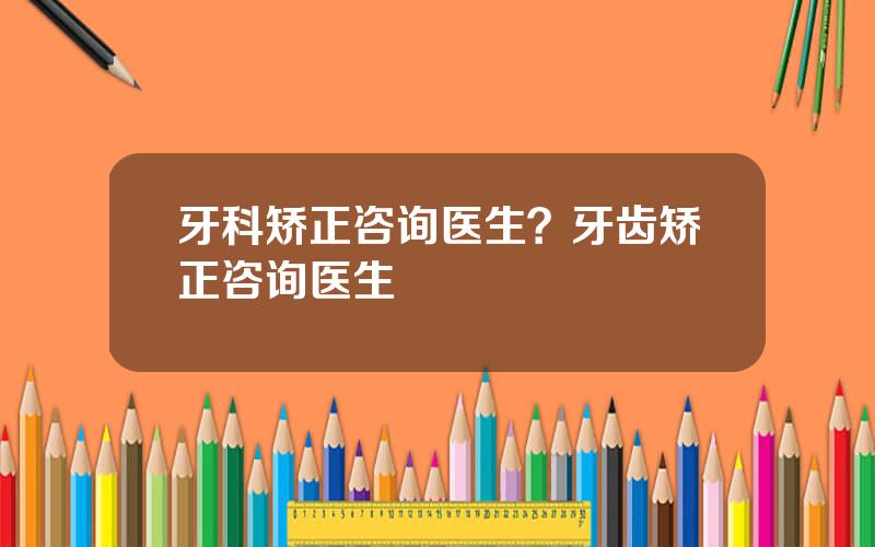 牙科矫正咨询医生？牙齿矫正咨询医生